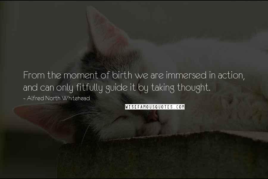 Alfred North Whitehead Quotes: From the moment of birth we are immersed in action, and can only fitfully guide it by taking thought.