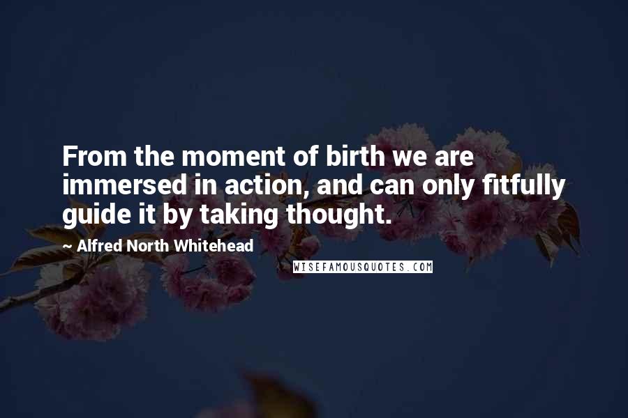 Alfred North Whitehead Quotes: From the moment of birth we are immersed in action, and can only fitfully guide it by taking thought.