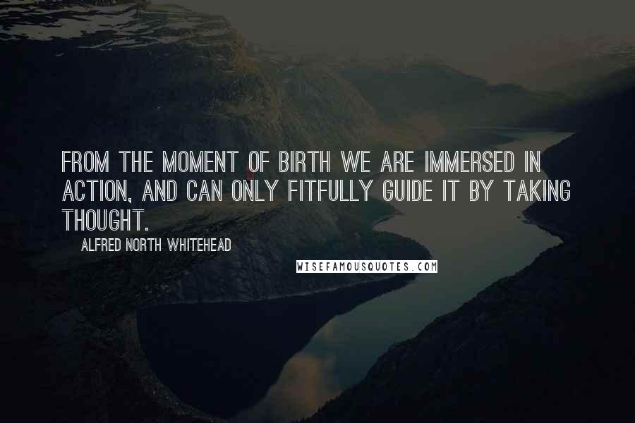 Alfred North Whitehead Quotes: From the moment of birth we are immersed in action, and can only fitfully guide it by taking thought.