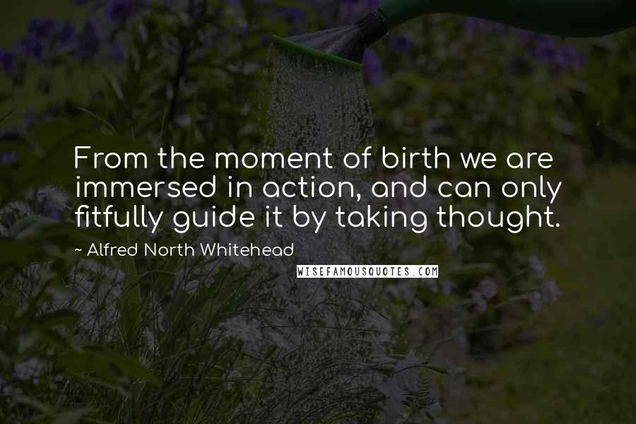 Alfred North Whitehead Quotes: From the moment of birth we are immersed in action, and can only fitfully guide it by taking thought.