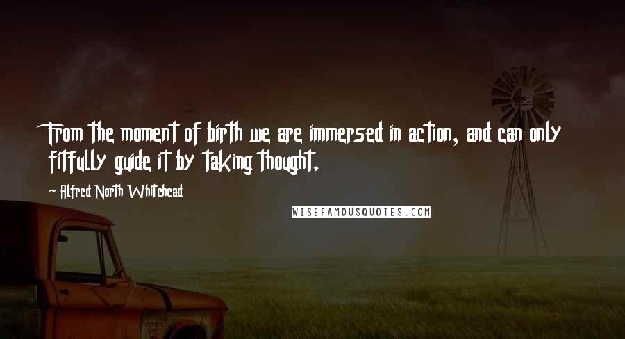 Alfred North Whitehead Quotes: From the moment of birth we are immersed in action, and can only fitfully guide it by taking thought.