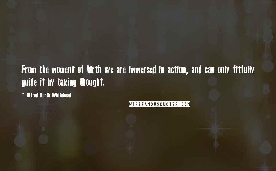 Alfred North Whitehead Quotes: From the moment of birth we are immersed in action, and can only fitfully guide it by taking thought.