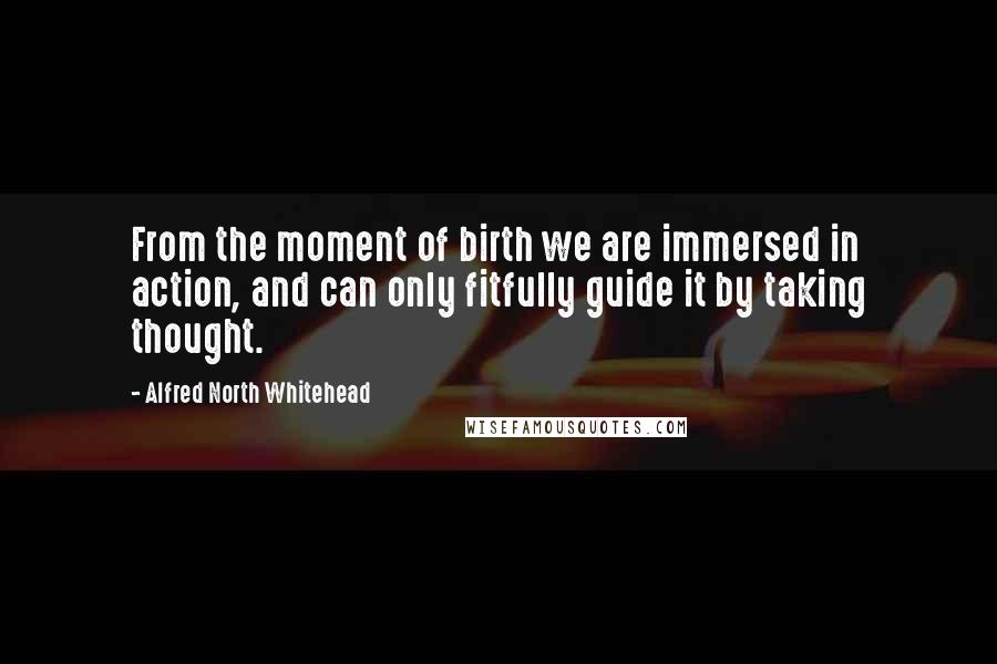 Alfred North Whitehead Quotes: From the moment of birth we are immersed in action, and can only fitfully guide it by taking thought.