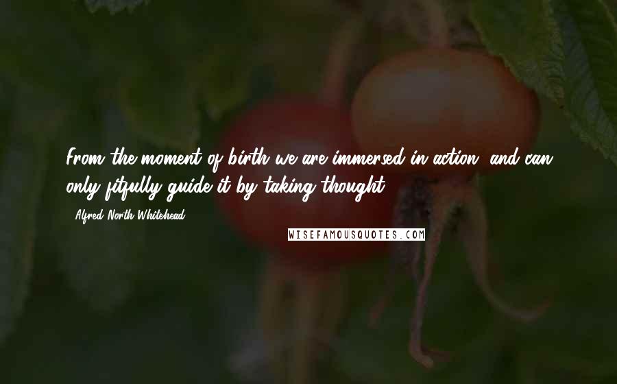 Alfred North Whitehead Quotes: From the moment of birth we are immersed in action, and can only fitfully guide it by taking thought.