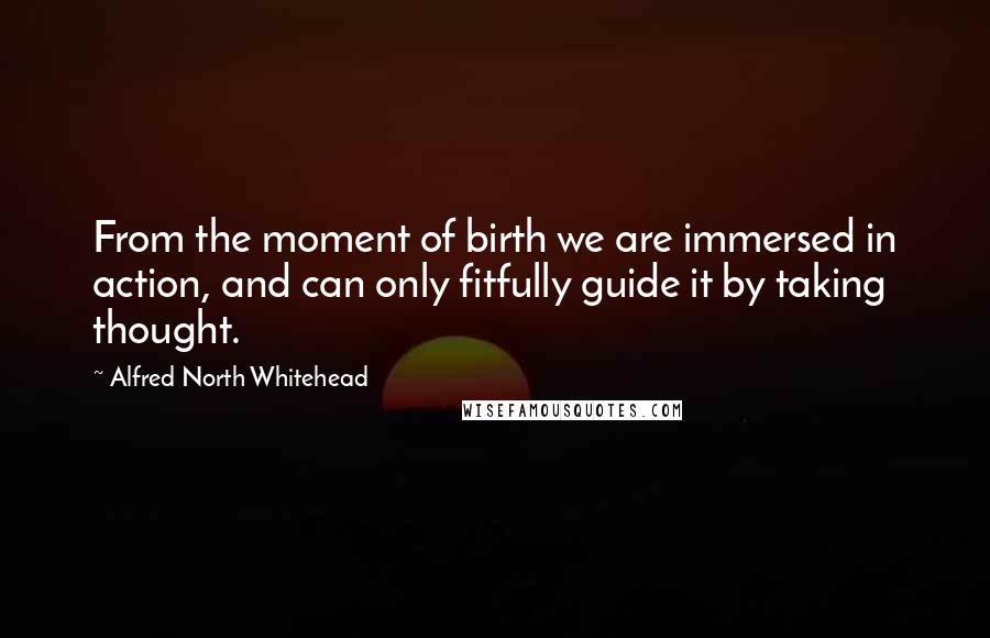 Alfred North Whitehead Quotes: From the moment of birth we are immersed in action, and can only fitfully guide it by taking thought.