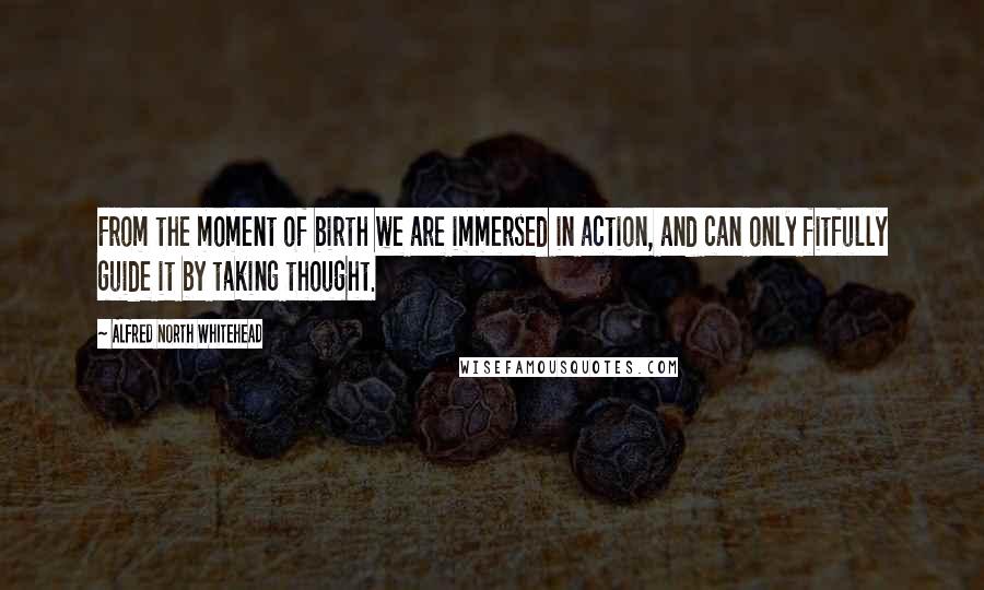 Alfred North Whitehead Quotes: From the moment of birth we are immersed in action, and can only fitfully guide it by taking thought.