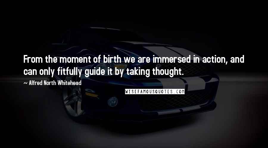 Alfred North Whitehead Quotes: From the moment of birth we are immersed in action, and can only fitfully guide it by taking thought.