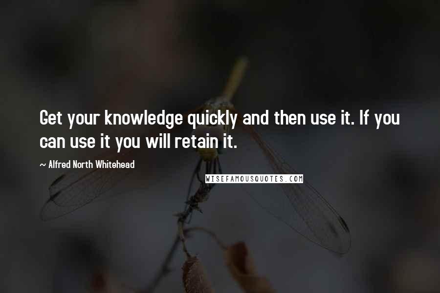 Alfred North Whitehead Quotes: Get your knowledge quickly and then use it. If you can use it you will retain it.