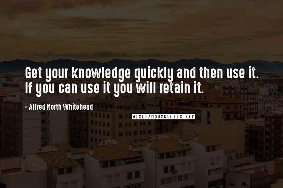 Alfred North Whitehead Quotes: Get your knowledge quickly and then use it. If you can use it you will retain it.