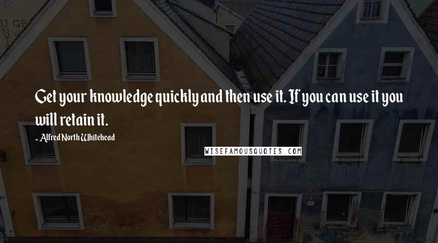 Alfred North Whitehead Quotes: Get your knowledge quickly and then use it. If you can use it you will retain it.