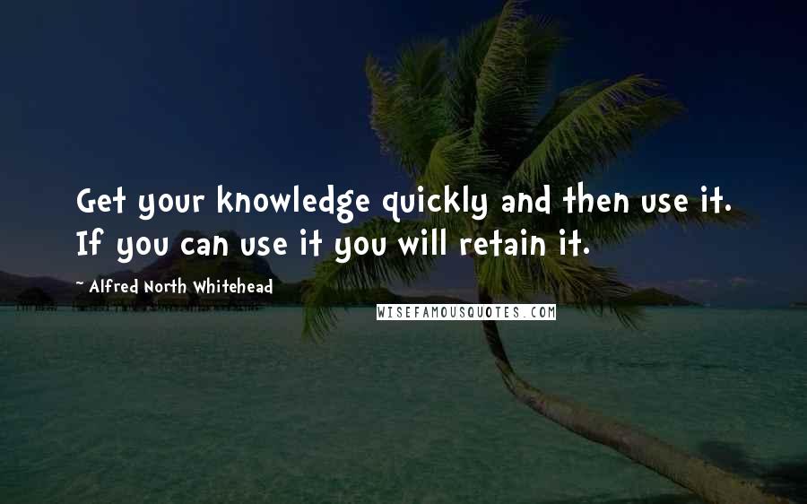 Alfred North Whitehead Quotes: Get your knowledge quickly and then use it. If you can use it you will retain it.