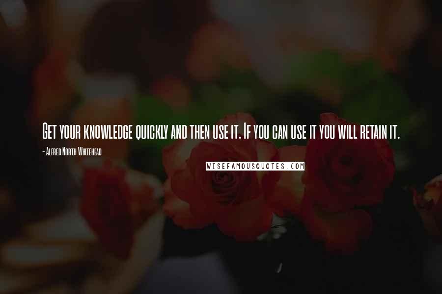 Alfred North Whitehead Quotes: Get your knowledge quickly and then use it. If you can use it you will retain it.