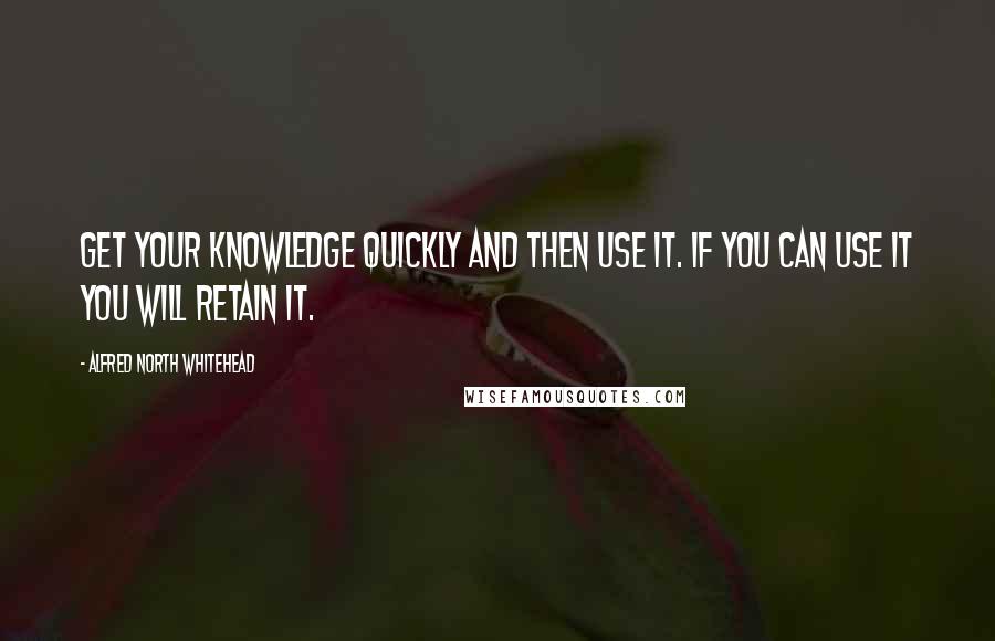 Alfred North Whitehead Quotes: Get your knowledge quickly and then use it. If you can use it you will retain it.