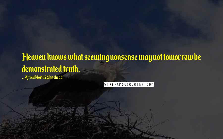 Alfred North Whitehead Quotes: Heaven knows what seeming nonsense may not tomorrow be demonstrated truth.