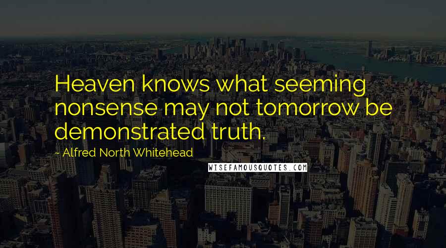 Alfred North Whitehead Quotes: Heaven knows what seeming nonsense may not tomorrow be demonstrated truth.