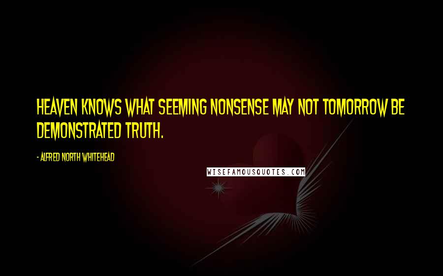 Alfred North Whitehead Quotes: Heaven knows what seeming nonsense may not tomorrow be demonstrated truth.