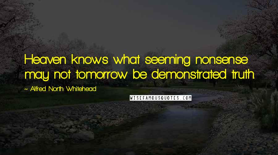 Alfred North Whitehead Quotes: Heaven knows what seeming nonsense may not tomorrow be demonstrated truth.