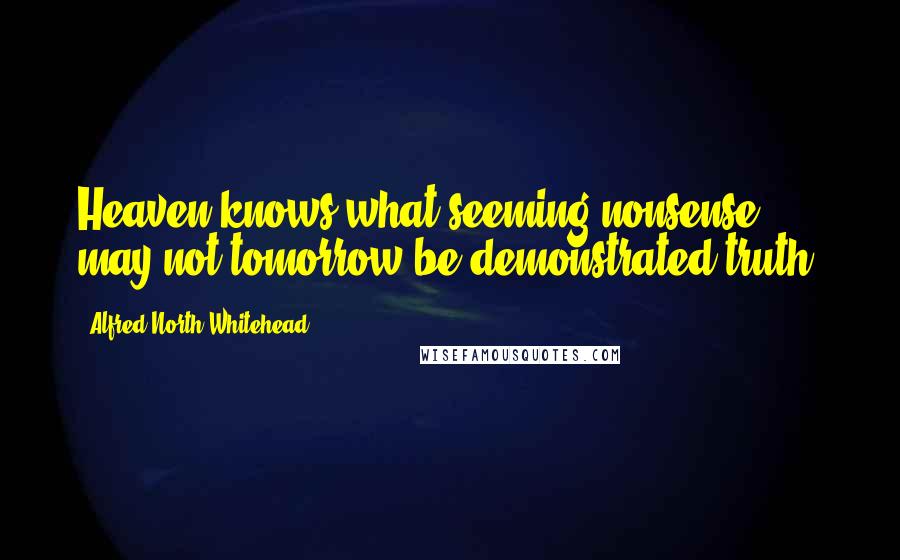 Alfred North Whitehead Quotes: Heaven knows what seeming nonsense may not tomorrow be demonstrated truth.