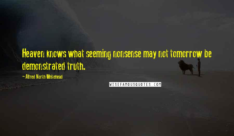 Alfred North Whitehead Quotes: Heaven knows what seeming nonsense may not tomorrow be demonstrated truth.