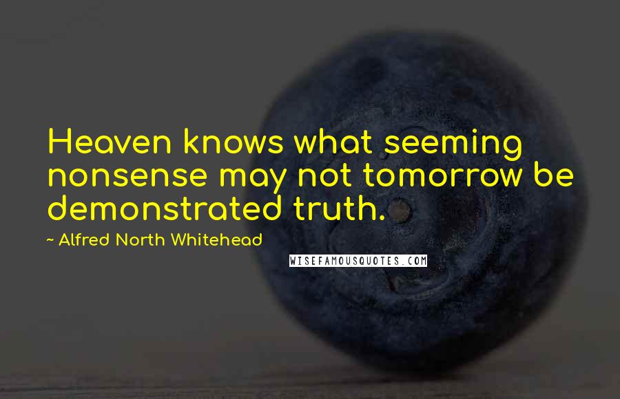 Alfred North Whitehead Quotes: Heaven knows what seeming nonsense may not tomorrow be demonstrated truth.
