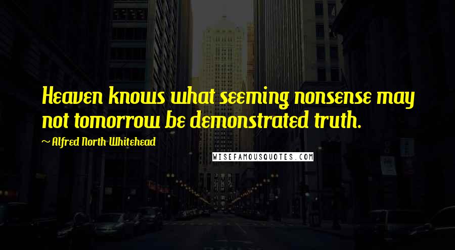 Alfred North Whitehead Quotes: Heaven knows what seeming nonsense may not tomorrow be demonstrated truth.