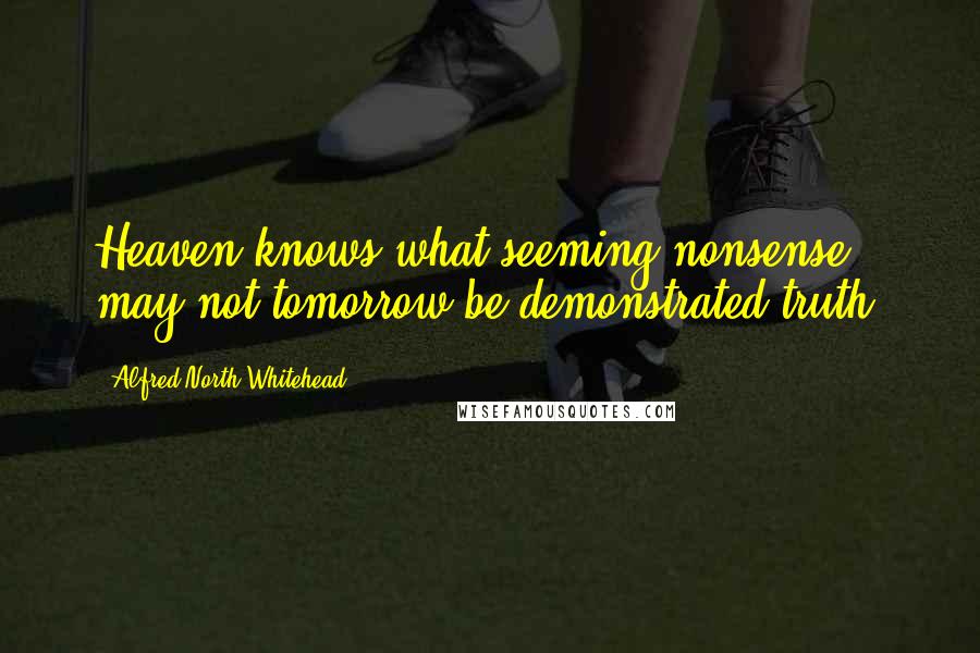Alfred North Whitehead Quotes: Heaven knows what seeming nonsense may not tomorrow be demonstrated truth.