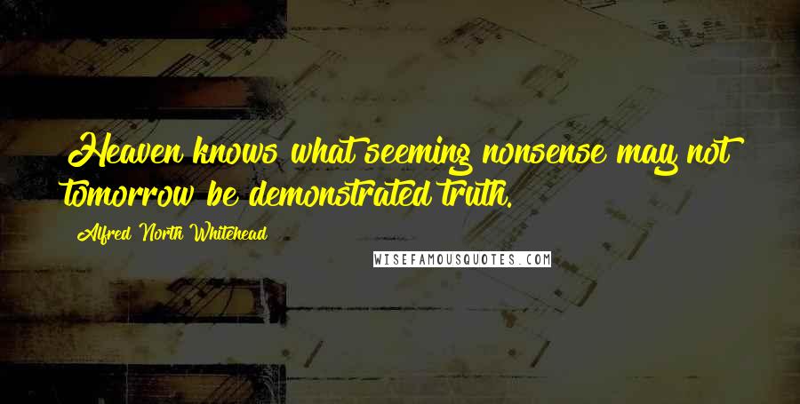 Alfred North Whitehead Quotes: Heaven knows what seeming nonsense may not tomorrow be demonstrated truth.