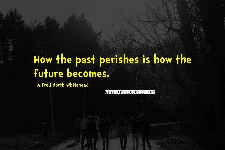 Alfred North Whitehead Quotes: How the past perishes is how the future becomes.