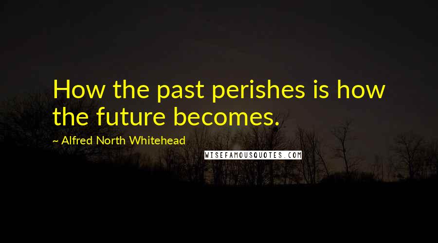 Alfred North Whitehead Quotes: How the past perishes is how the future becomes.