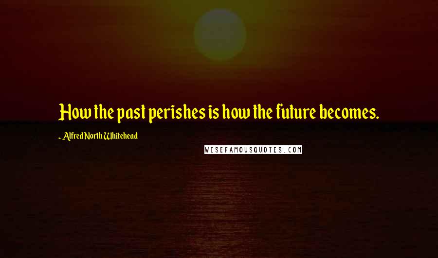 Alfred North Whitehead Quotes: How the past perishes is how the future becomes.