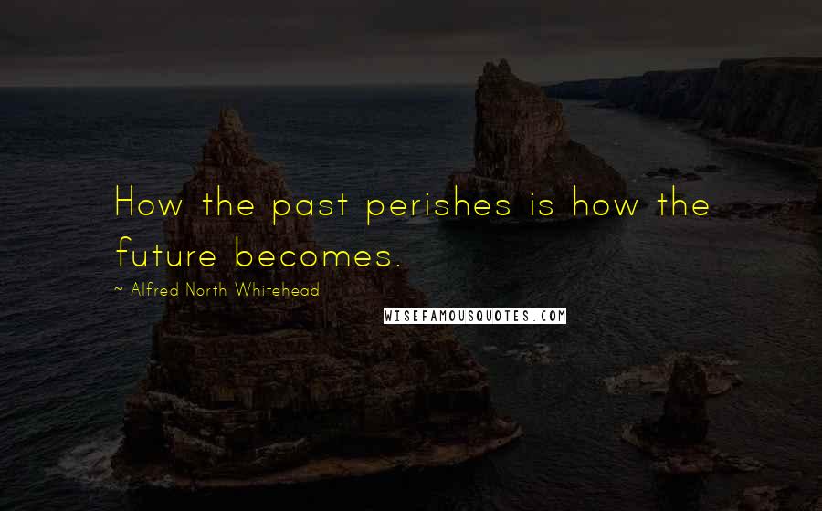 Alfred North Whitehead Quotes: How the past perishes is how the future becomes.