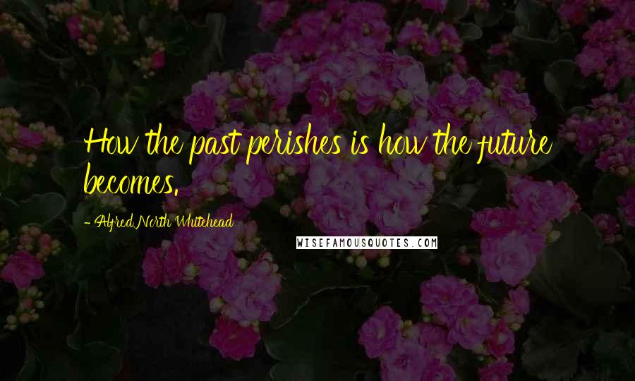 Alfred North Whitehead Quotes: How the past perishes is how the future becomes.