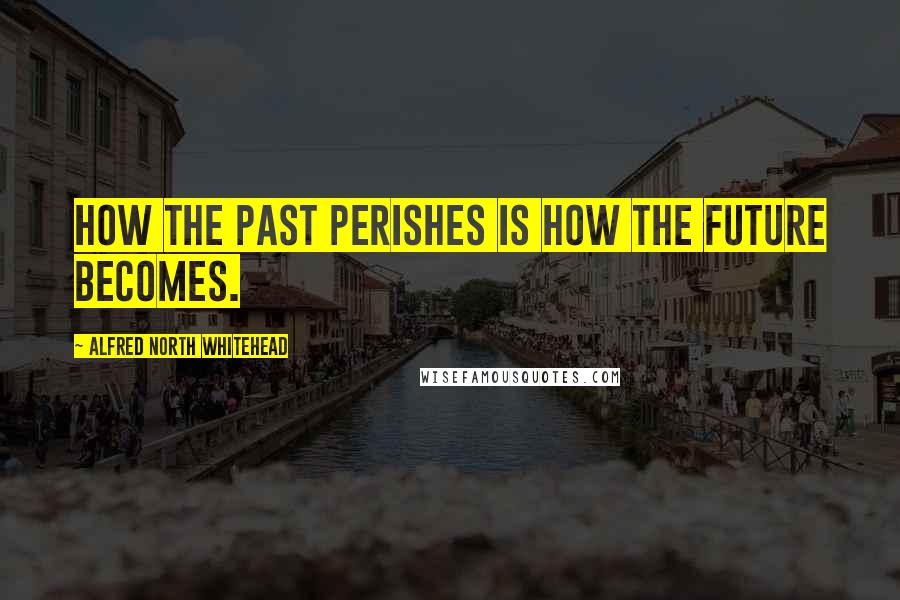 Alfred North Whitehead Quotes: How the past perishes is how the future becomes.