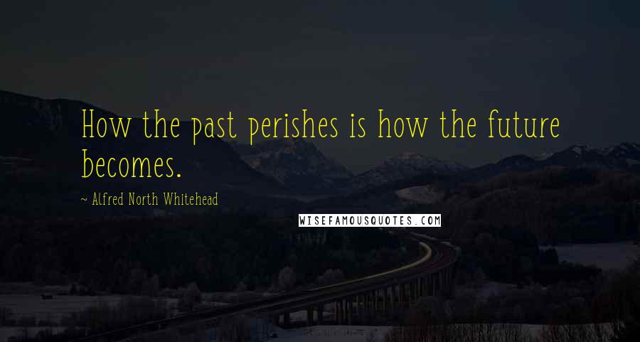 Alfred North Whitehead Quotes: How the past perishes is how the future becomes.