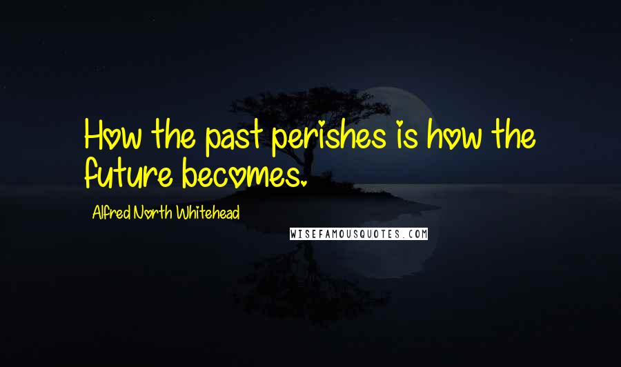 Alfred North Whitehead Quotes: How the past perishes is how the future becomes.