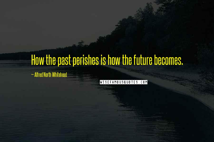 Alfred North Whitehead Quotes: How the past perishes is how the future becomes.