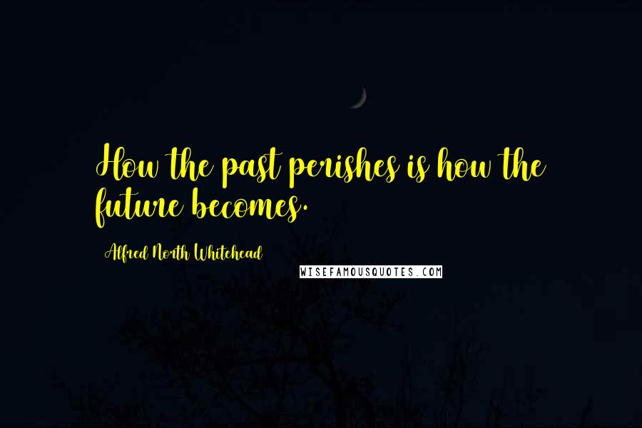 Alfred North Whitehead Quotes: How the past perishes is how the future becomes.