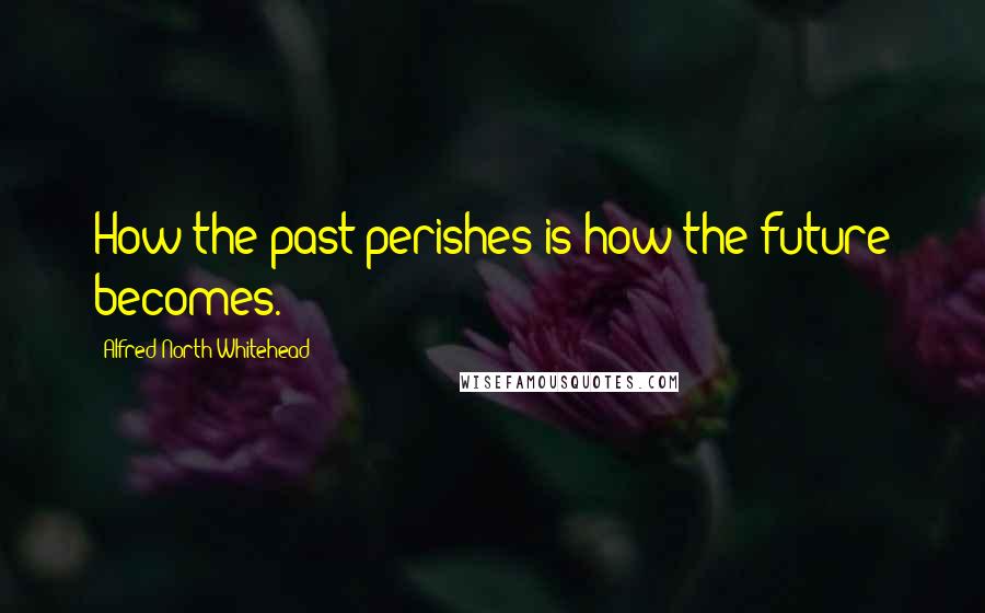 Alfred North Whitehead Quotes: How the past perishes is how the future becomes.