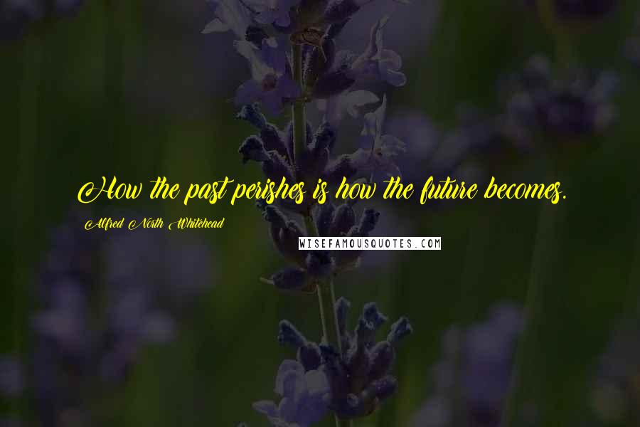 Alfred North Whitehead Quotes: How the past perishes is how the future becomes.
