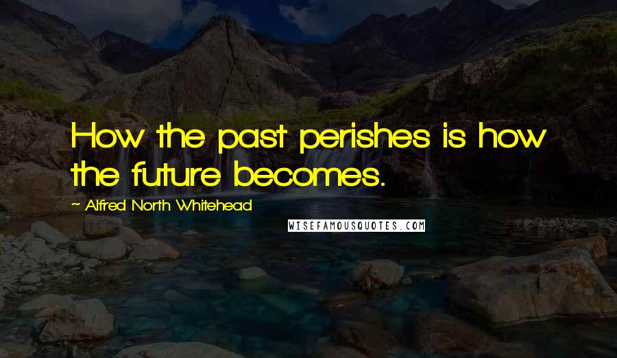 Alfred North Whitehead Quotes: How the past perishes is how the future becomes.