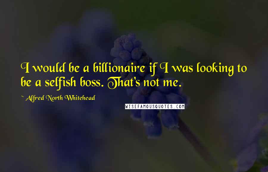 Alfred North Whitehead Quotes: I would be a billionaire if I was looking to be a selfish boss. That's not me.