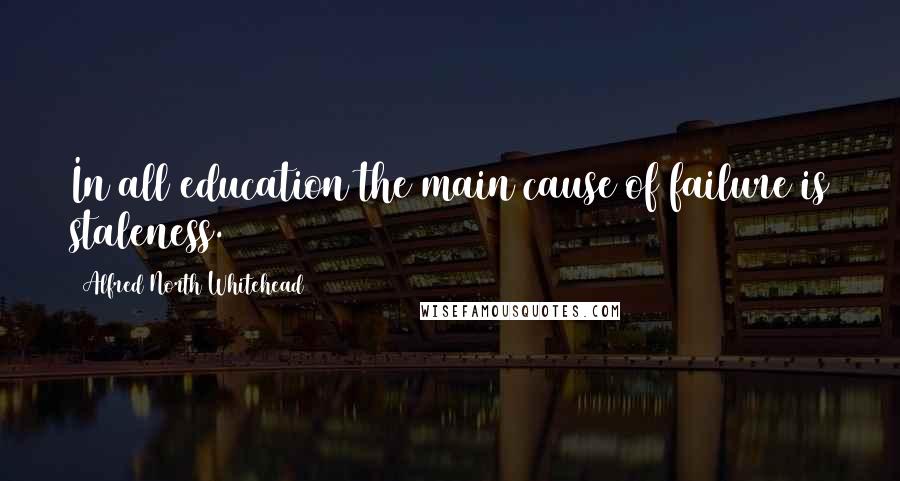 Alfred North Whitehead Quotes: In all education the main cause of failure is staleness.