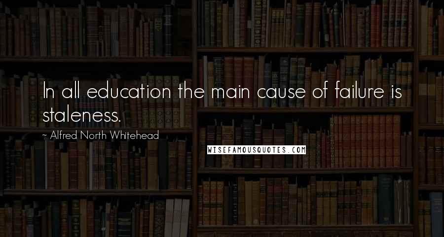 Alfred North Whitehead Quotes: In all education the main cause of failure is staleness.
