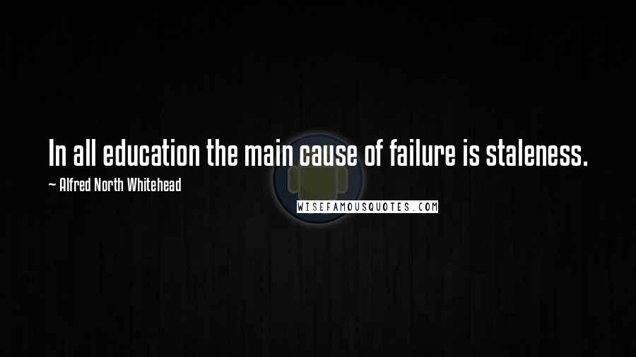 Alfred North Whitehead Quotes: In all education the main cause of failure is staleness.