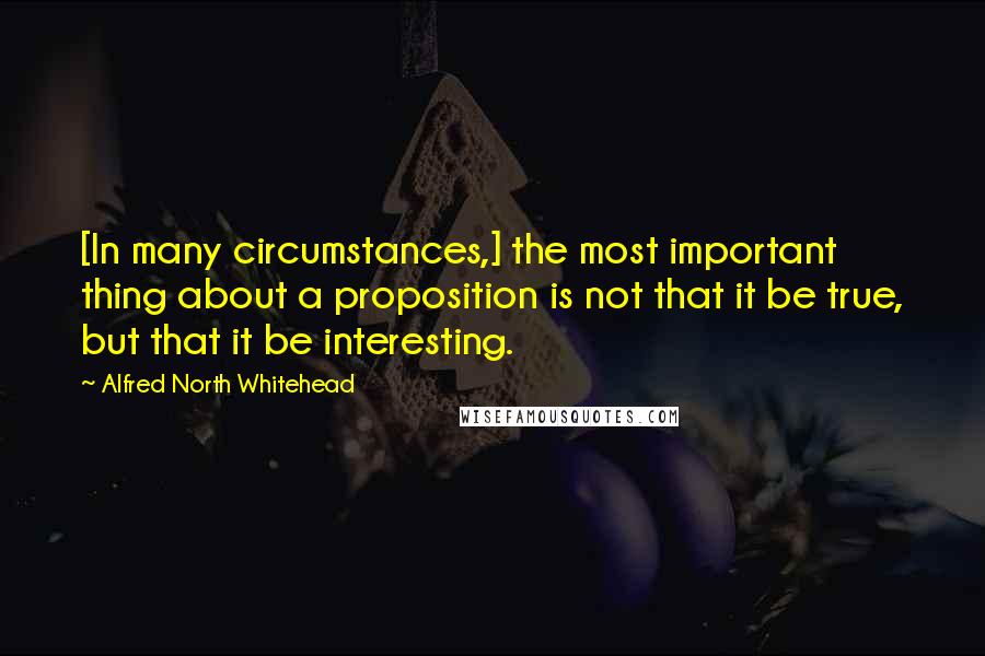 Alfred North Whitehead Quotes: [In many circumstances,] the most important thing about a proposition is not that it be true, but that it be interesting.