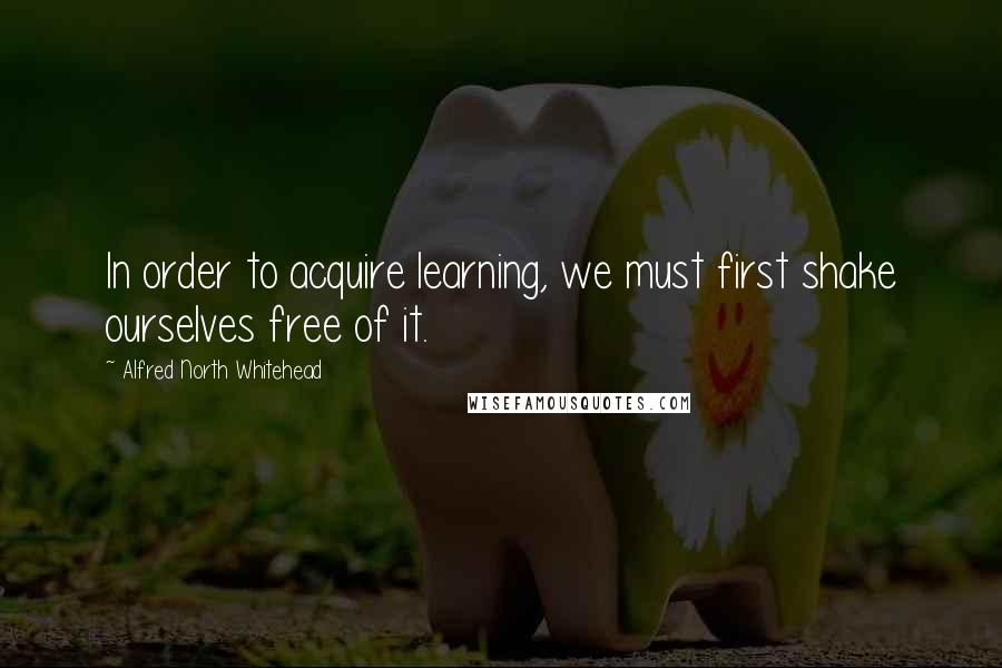 Alfred North Whitehead Quotes: In order to acquire learning, we must first shake ourselves free of it.