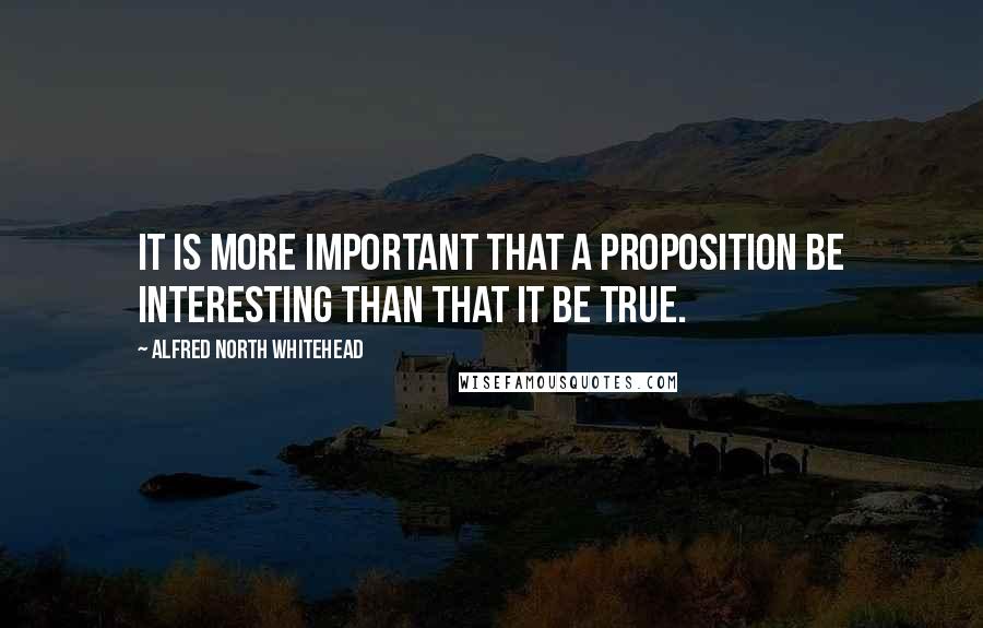 Alfred North Whitehead Quotes: It is more important that a proposition be interesting than that it be true.