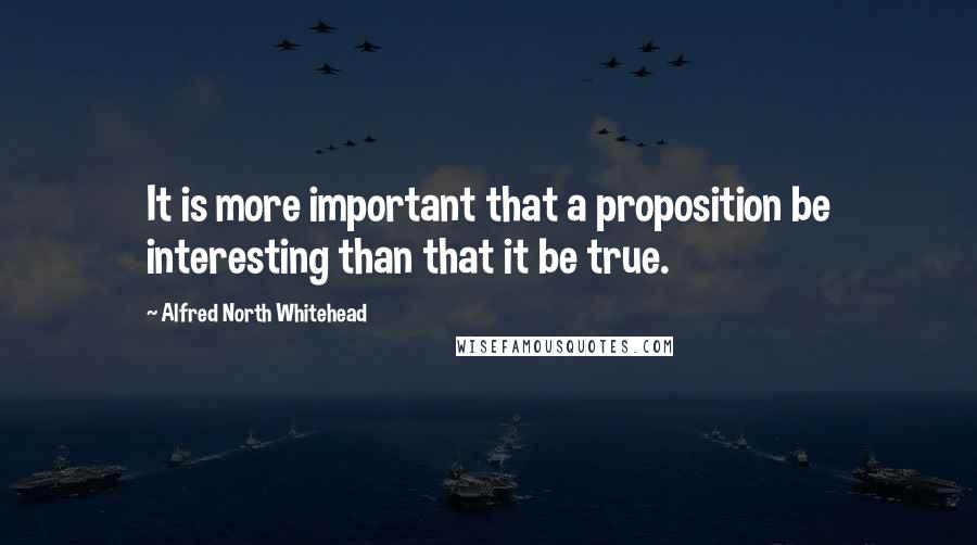 Alfred North Whitehead Quotes: It is more important that a proposition be interesting than that it be true.