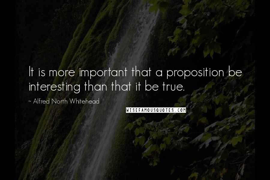 Alfred North Whitehead Quotes: It is more important that a proposition be interesting than that it be true.