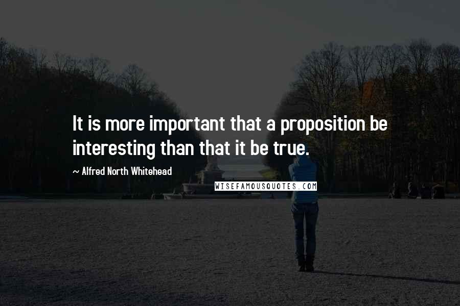 Alfred North Whitehead Quotes: It is more important that a proposition be interesting than that it be true.